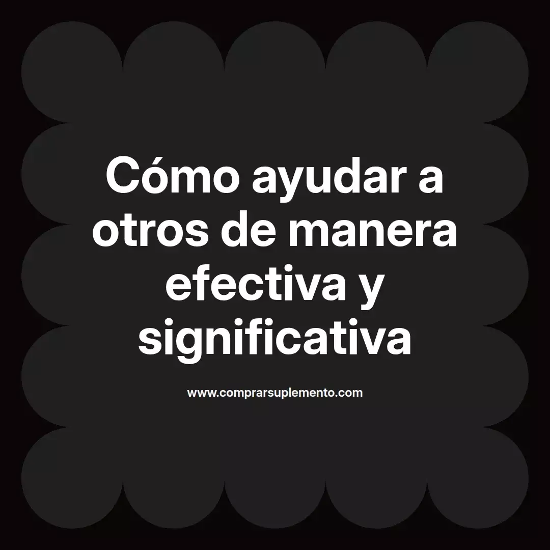 Cómo ayudar a otros de manera efectiva y significativa